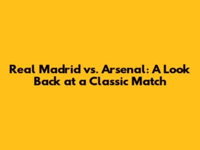 Real Madrid vs. Arsenal: A Look Back at a Classic Match