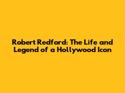 Robert Redford: The Life and Legend of a Hollywood Icon