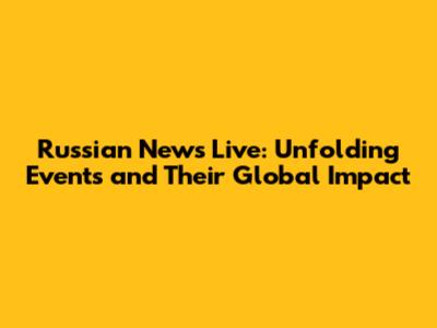 Russian News Live: Unfolding Events and Their Global Impact