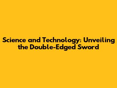 Science and Technology: Unveiling the Double-Edged Sword