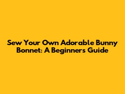 Sew Your Own Adorable Bunny Bonnet: A Beginner's Guide