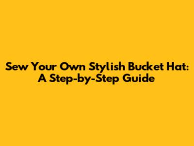 Sew Your Own Stylish Bucket Hat: A Step-by-Step Guide