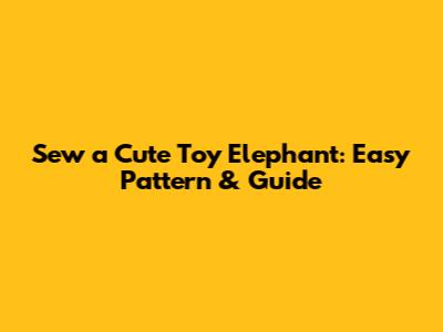 Sew a Cute Toy Elephant: Easy Pattern & Guide