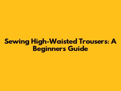 Sewing High-Waisted Trousers: A Beginner's Guide