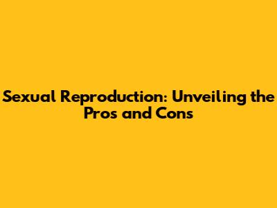 Sexual Reproduction: Unveiling the Pros and Cons
