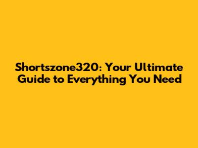 Shortszone320: Your Ultimate Guide to Everything You Need