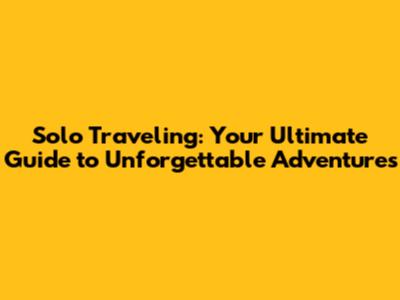 Solo Traveling: Your Ultimate Guide to Unforgettable Adventures