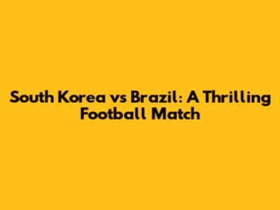 South Korea vs Brazil: A Thrilling Football Match