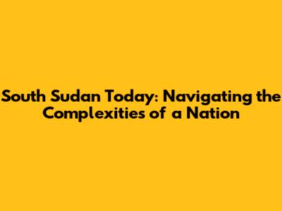 South Sudan Today: Navigating the Complexities of a Nation