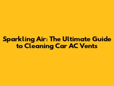 Sparkling Air: The Ultimate Guide to Cleaning Car AC Vents