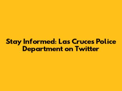 Stay Informed: Las Cruces Police Department on Twitter
