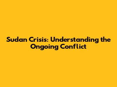 Sudan Crisis: Understanding the Ongoing Conflict