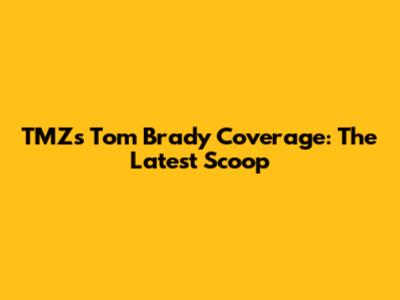 TMZ's Tom Brady Coverage: The Latest Scoop
