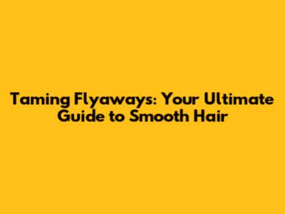 Taming Flyaways: Your Ultimate Guide to Smooth Hair