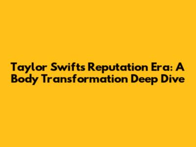 Taylor Swift's Reputation Era: A Body Transformation Deep Dive