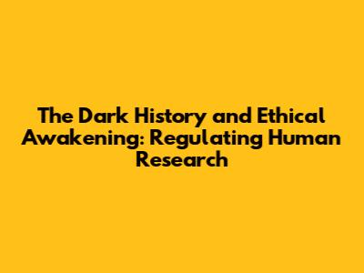 The Dark History and Ethical Awakening: Regulating Human Research