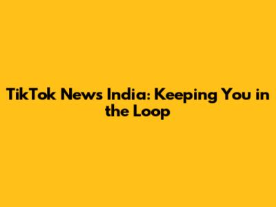 TikTok News India: Keeping You in the Loop