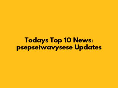 Today's Top 10 News: psepseiwavysese Updates