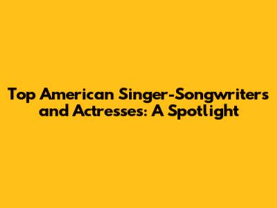 Top American Singer-Songwriters and Actresses: A Spotlight