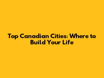 Top Canadian Cities: Where to Build Your Life