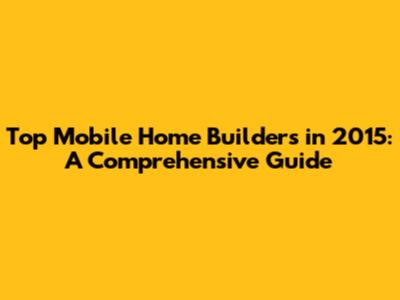 Top Mobile Home Builders in 2015: A Comprehensive Guide
