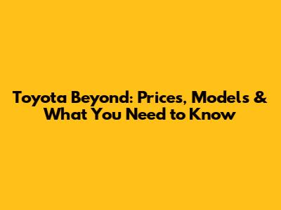 Toyota Beyond: Prices, Models & What You Need to Know
