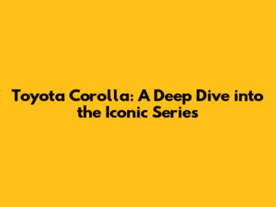 Toyota Corolla: A Deep Dive into the Iconic Series