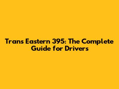 Trans Eastern 395: The Complete Guide for Drivers