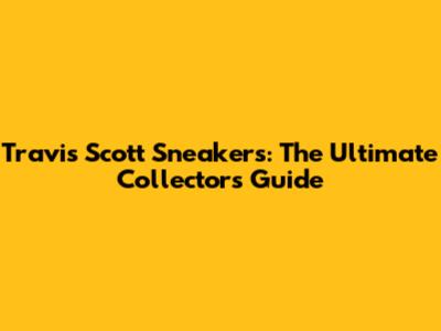 Travis Scott Sneakers: The Ultimate Collector's Guide