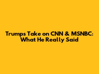 Trump's Take on CNN & MSNBC: What He Really Said
