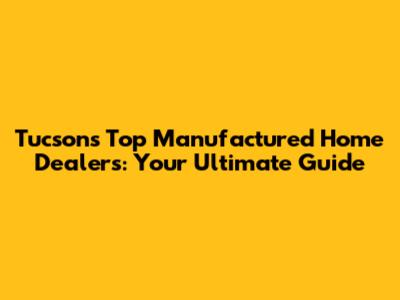 Tucson's Top Manufactured Home Dealers: Your Ultimate Guide