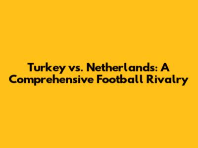 Turkey vs. Netherlands: A Comprehensive Football Rivalry