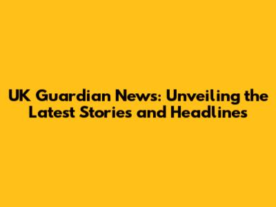 UK Guardian News: Unveiling the Latest Stories and Headlines