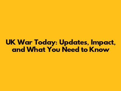 UK War Today: Updates, Impact, and What You Need to Know