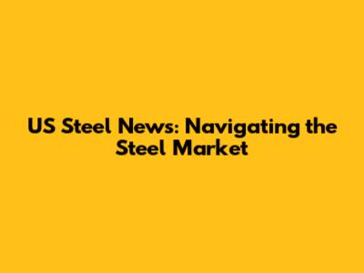 US Steel News: Navigating the Steel Market