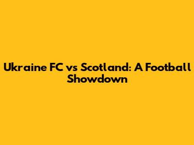 Ukraine FC vs Scotland: A Football Showdown