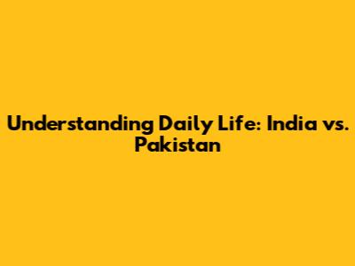 Understanding Daily Life: India vs. Pakistan