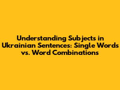 Understanding Subjects in Ukrainian Sentences: Single Words vs. Word Combinations