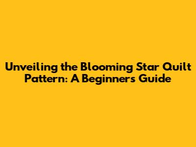 Unveiling the Blooming Star Quilt Pattern: A Beginner's Guide