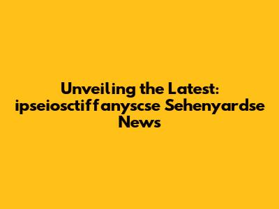 Unveiling the Latest: ipseiosctiffanyscse Sehenyardse News