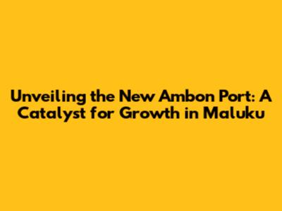 Unveiling the New Ambon Port: A Catalyst for Growth in Maluku