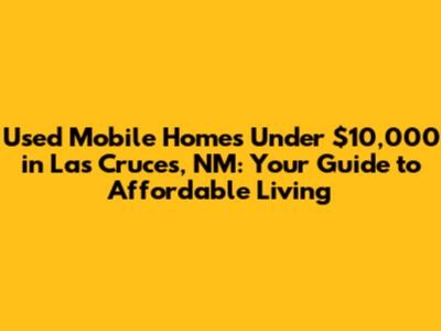 Used Mobile Homes Under $10,000 in Las Cruces, NM: Your Guide to Affordable Living