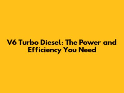 V6 Turbo Diesel: The Power and Efficiency You Need
