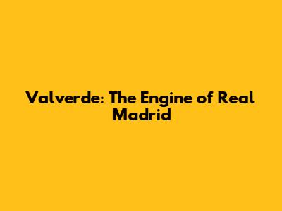 Valverde: The Engine of Real Madrid