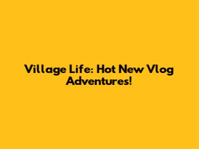 Village Life: Hot New Vlog Adventures!