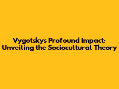 Vygotsky's Profound Impact: Unveiling the Sociocultural Theory