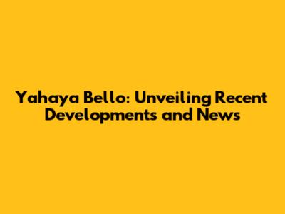 Yahaya Bello: Unveiling Recent Developments and News