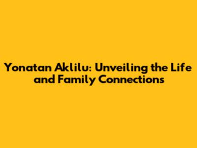 Yonatan Aklilu: Unveiling the Life and Family Connections