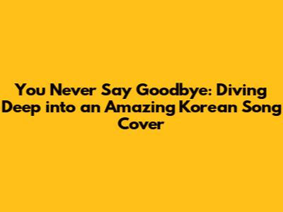 You Never Say Goodbye: Diving Deep into an Amazing Korean Song Cover