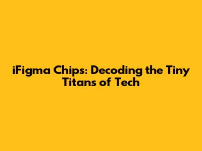 iFigma Chips: Decoding the Tiny Titans of Tech